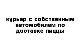 курьер с собственным автомобилем по доставке пиццы